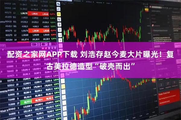 配资之家网APP下载 刘浩存赵今麦大片曝光！复古美拉德造型“破壳而出”