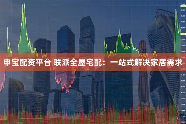 申宝配资平台 联派全屋宅配：一站式解决家居需求