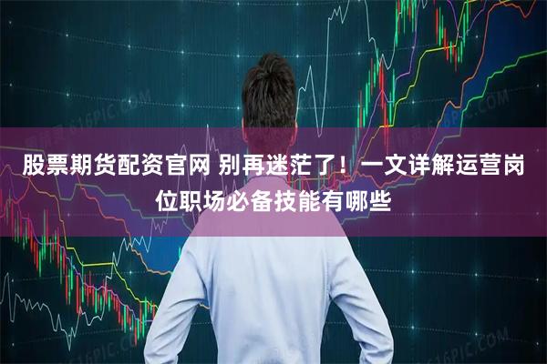 股票期货配资官网 别再迷茫了！一文详解运营岗位职场必备技能有哪些