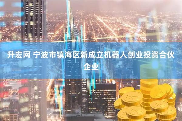 升宏网 宁波市镇海区新成立机器人创业投资合伙企业