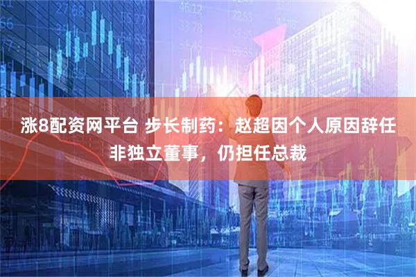 涨8配资网平台 步长制药：赵超因个人原因辞任非独立董事，仍担任总裁