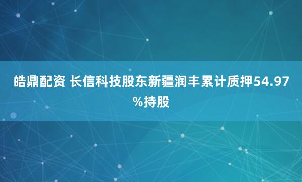 皓鼎配资 长信科技股东新疆润丰累计质押54.97%持股