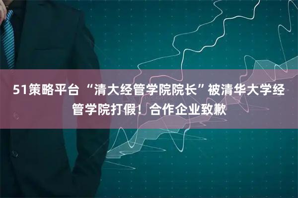 51策略平台 “清大经管学院院长”被清华大学经管学院打假！合作企业致歉