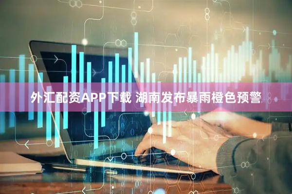 外汇配资APP下载 湖南发布暴雨橙色预警