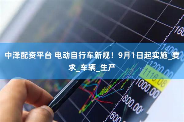 中泽配资平台 电动自行车新规！9月1日起实施_要求_车辆_生产