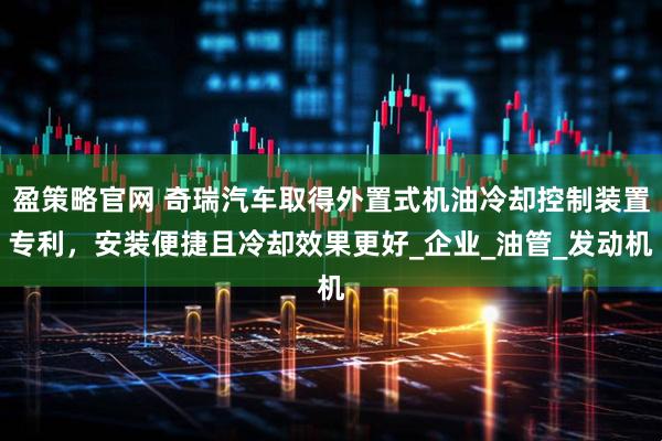 盈策略官网 奇瑞汽车取得外置式机油冷却控制装置专利，安装便捷且冷却效果更好_企业_油管_发动机