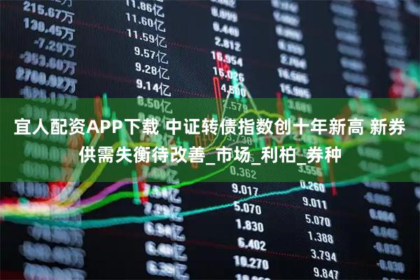 宜人配资APP下载 中证转债指数创十年新高 新券供需失衡待改善_市场_利柏_券种