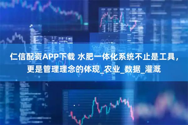 仁信配资APP下载 水肥一体化系统不止是工具，更是管理理念的体现_农业_数据_灌溉