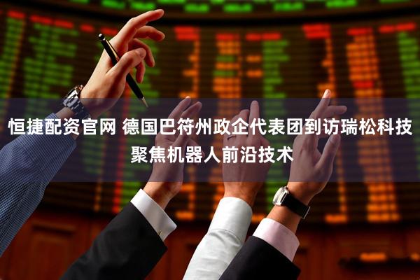 恒捷配资官网 德国巴符州政企代表团到访瑞松科技 聚焦机器人前沿技术