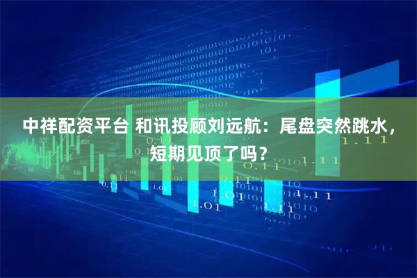 中祥配资平台 和讯投顾刘远航：尾盘突然跳水，短期见顶了吗？