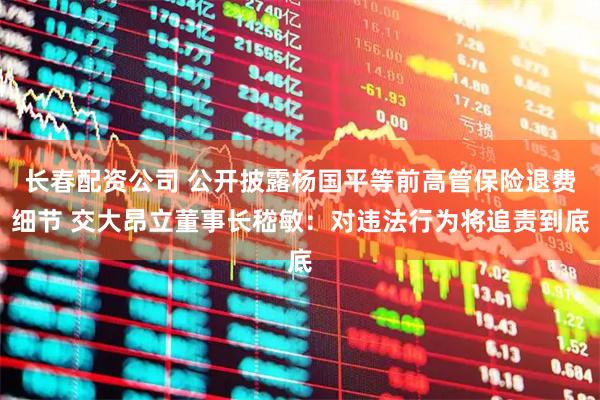 长春配资公司 公开披露杨国平等前高管保险退费细节 交大昂立董事长嵇敏：对违法行为将追责到底