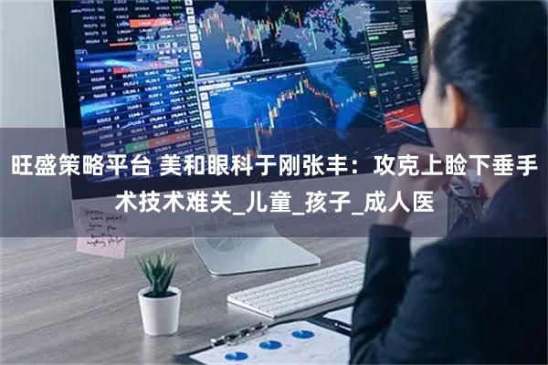 旺盛策略平台 美和眼科于刚张丰：攻克上睑下垂手术技术难关_儿童_孩子_成人医