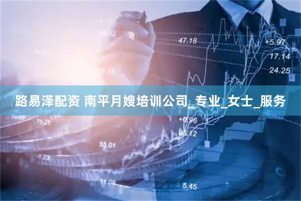 路易泽配资 南平月嫂培训公司_专业_女士_服务