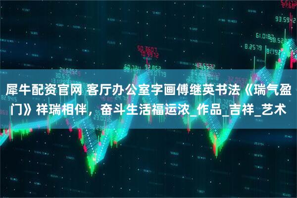 犀牛配资官网 客厅办公室字画傅继英书法《瑞气盈门》祥瑞相伴，奋斗生活福运浓_作品_吉祥_艺术