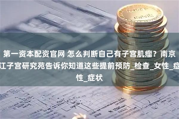 第一资本配资官网 怎么判断自己有子宫肌瘤？南京长江子宫研究苑告诉你知道这些提前预防_检查_女性_症状