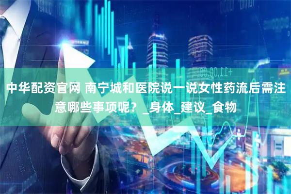 中华配资官网 南宁城和医院说一说女性药流后需注意哪些事项呢？_身体_建议_食物