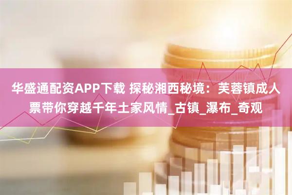华盛通配资APP下载 探秘湘西秘境：芙蓉镇成人票带你穿越千年土家风情_古镇_瀑布_奇观