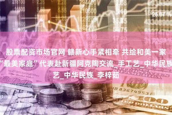 股票配资市场官网 赣新心手紧相牵 共绘和美一家亲 江西“最美家庭”代表赴新疆阿克陶交流_手工艺_中华民族_李梓茹