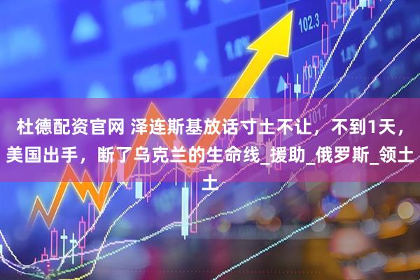 杜德配资官网 泽连斯基放话寸土不让，不到1天，美国出手，断了乌克兰的生命线_援助_俄罗斯_领土