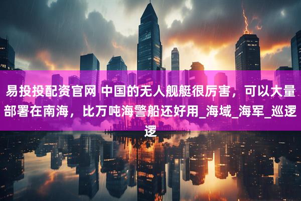 易投投配资官网 中国的无人舰艇很厉害，可以大量部署在南海，比万吨海警船还好用_海域_海军_巡逻