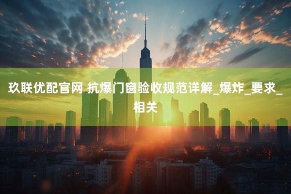 玖联优配官网 抗爆门窗验收规范详解_爆炸_要求_相关