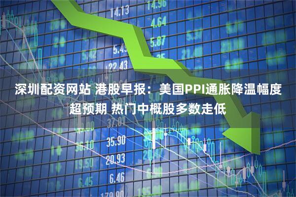 深圳配资网站 港股早报：美国PPI通胀降温幅度超预期 热门中概股多数走低