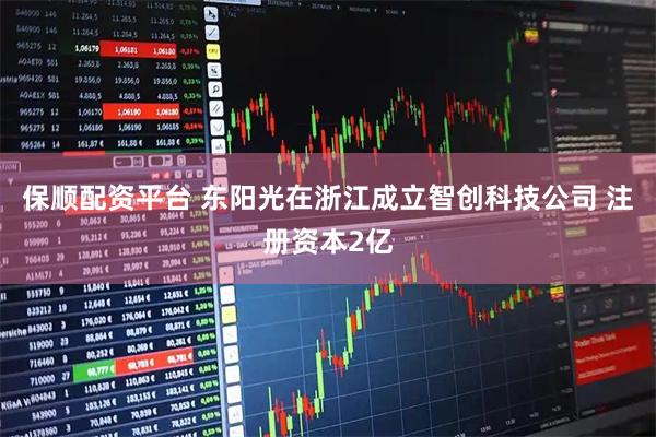 保顺配资平台 东阳光在浙江成立智创科技公司 注册资本2亿