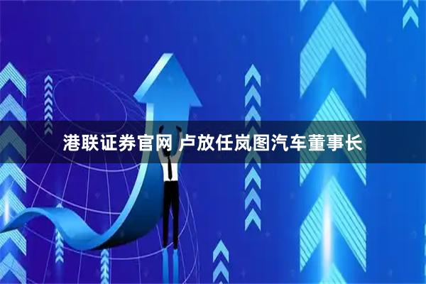 港联证券官网 卢放任岚图汽车董事长