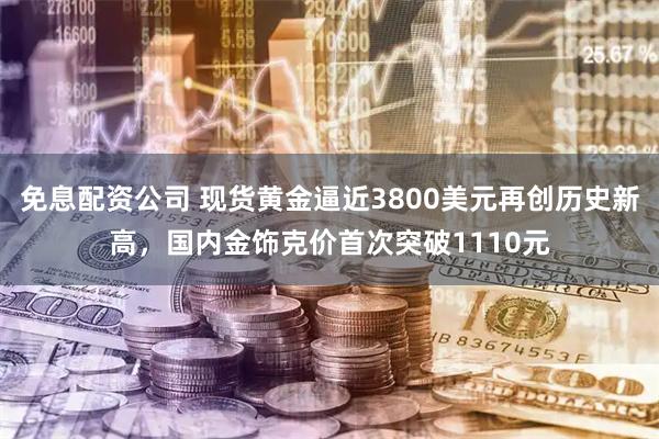 免息配资公司 现货黄金逼近3800美元再创历史新高，国内金饰克价首次突破1110元