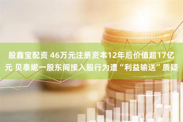 股鑫宝配资 46万元注册资本12年后价值超17亿元 贝泰妮一股东间接入股行为遭“利益输送”质疑