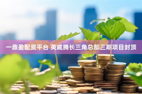 一鼎盈配资平台 英威腾长三角总部三期项目封顶