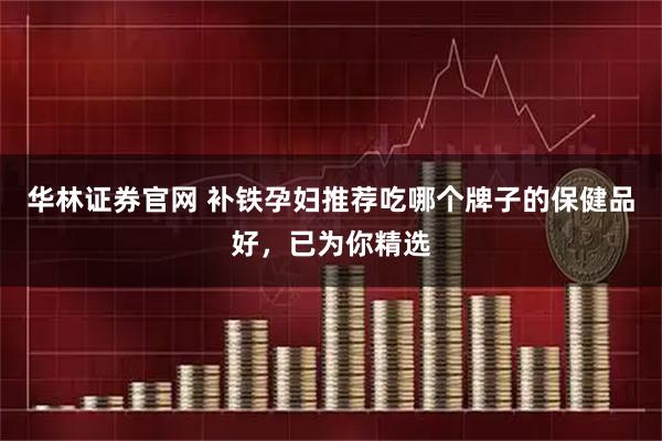华林证券官网 补铁孕妇推荐吃哪个牌子的保健品好，已为你精选