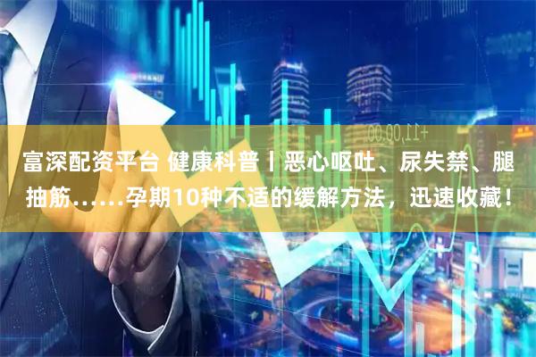 富深配资平台 健康科普丨恶心呕吐、尿失禁、腿抽筋……孕期10种不适的缓解方法，迅速收藏！