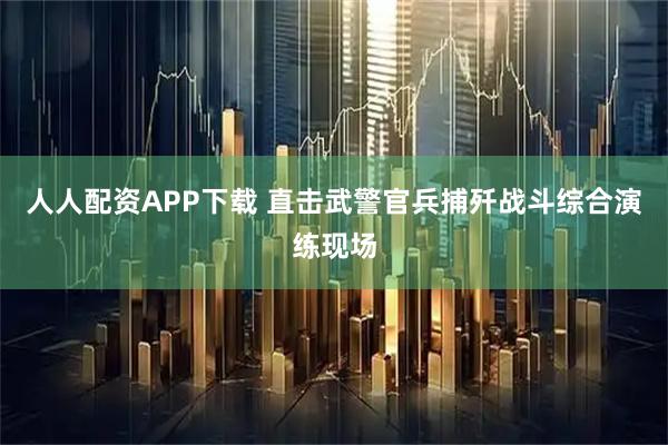 人人配资APP下载 直击武警官兵捕歼战斗综合演练现场