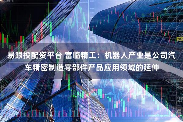 易跟投配资平台 富临精工：机器人产业是公司汽车精密制造零部件产品应用领域的延伸