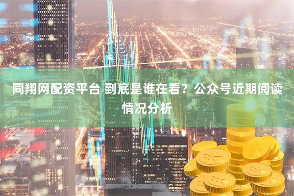 同翔网配资平台 到底是谁在看？公众号近期阅读情况分析
