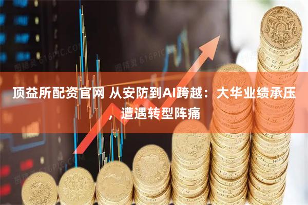 顶益所配资官网 从安防到AI跨越：大华业绩承压，遭遇转型阵痛