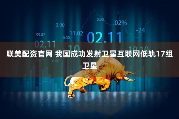 联美配资官网 我国成功发射卫星互联网低轨17组卫星