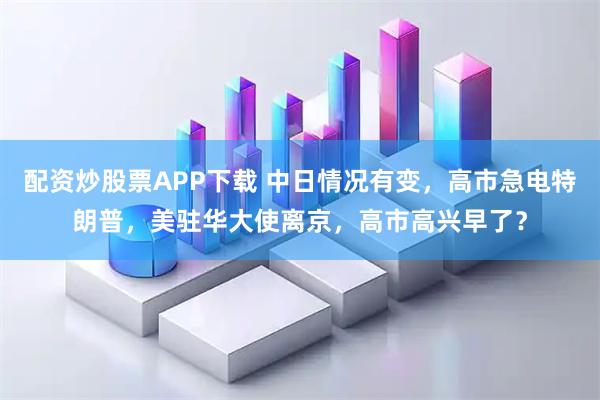配资炒股票APP下载 中日情况有变，高市急电特朗普，美驻华大使离京，高市高兴早了？