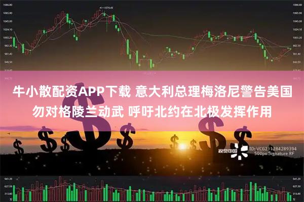 牛小散配资APP下载 意大利总理梅洛尼警告美国勿对格陵兰动武 呼吁北约在北极发挥作用