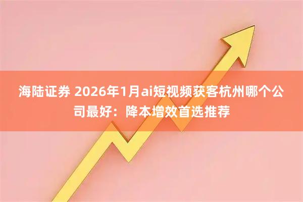 海陆证券 2026年1月ai短视频获客杭州哪个公司最好：降本增效首选推荐