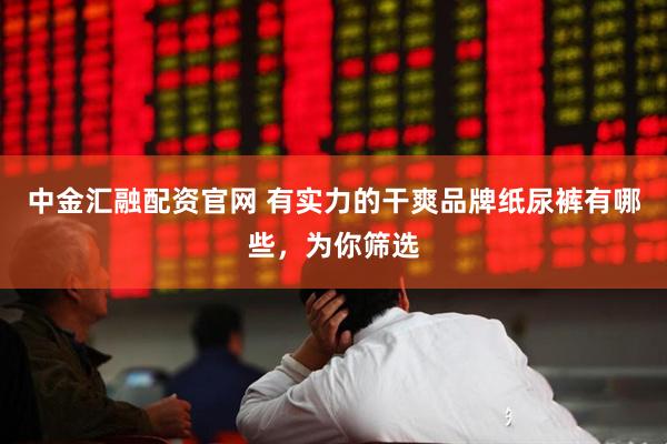 中金汇融配资官网 有实力的干爽品牌纸尿裤有哪些，为你筛选