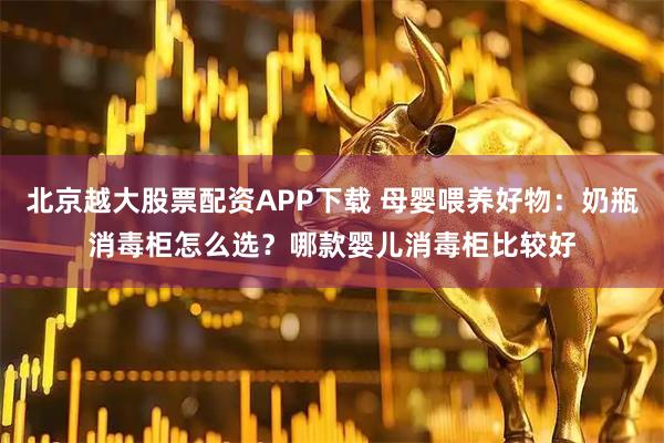 北京越大股票配资APP下载 母婴喂养好物：奶瓶消毒柜怎么选？哪款婴儿消毒柜比较好