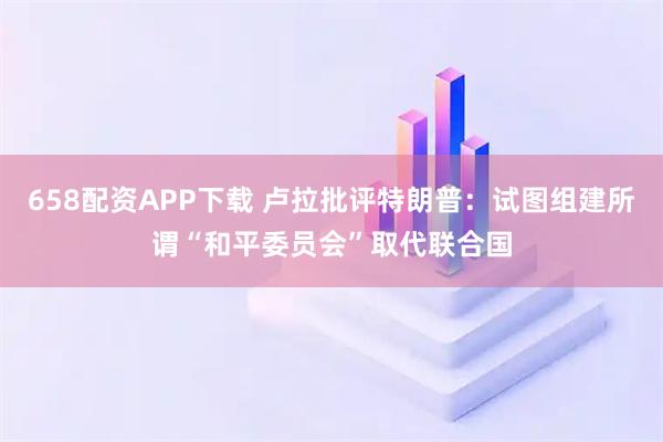 658配资APP下载 卢拉批评特朗普：试图组建所谓“和平委员会”取代联合国