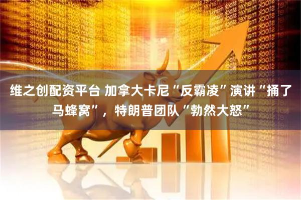 维之创配资平台 加拿大卡尼“反霸凌”演讲“捅了马蜂窝”，特朗普团队“勃然大怒”