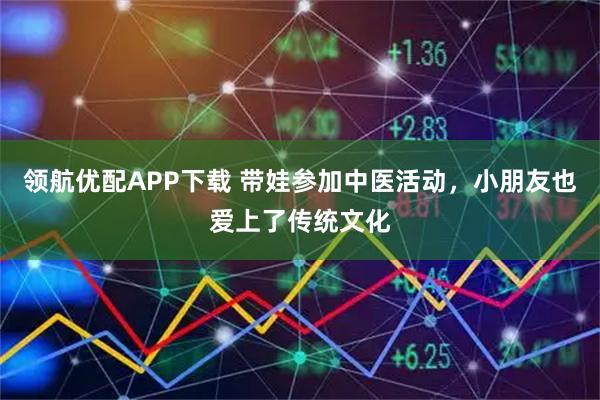 领航优配APP下载 带娃参加中医活动，小朋友也爱上了传统文化