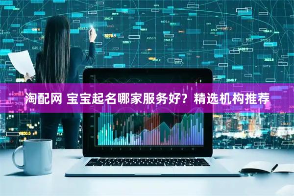 淘配网 宝宝起名哪家服务好？精选机构推荐