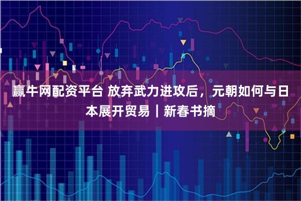 赢牛网配资平台 放弃武力进攻后，元朝如何与日本展开贸易｜新春书摘