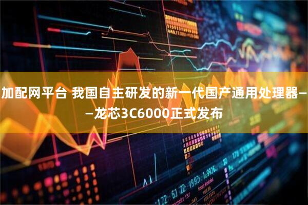 加配网平台 我国自主研发的新一代国产通用处理器——龙芯3C6000正式发布