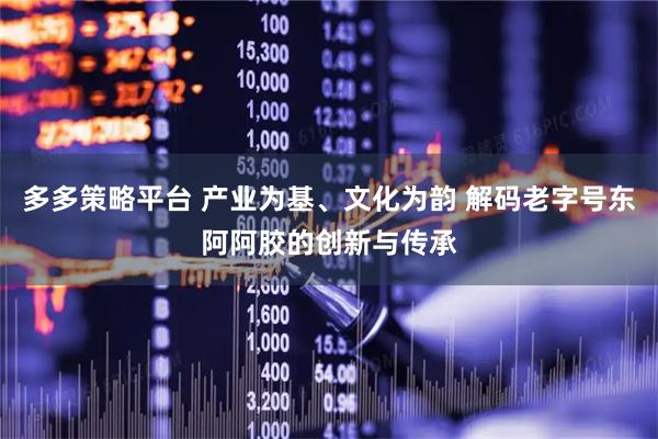 多多策略平台 产业为基、文化为韵 解码老字号东阿阿胶的创新与传承